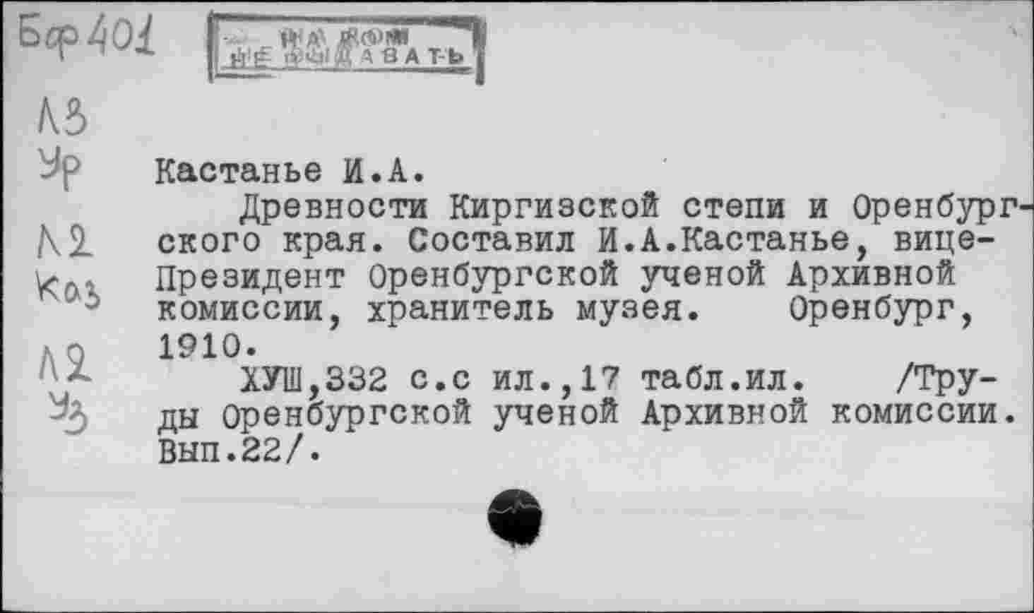 ﻿
№ jp
м
Kcxj
/\1
Кастанье И.А.
Древности Киргизской степи и Оренбург ского края. Составил И.А.Кастанье, вице-Президент Оренбургской ученой Архивной комиссии, хранитель музея. Оренбург, 1910.
ХУШ,332 с.с ил.,17 табл.ил. /Труды Оренбургской ученой Архивной комиссии. Вып.22/.